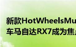 新款HotWheelsMultipack内含六辆JDM汽车马自达RX7成为焦点