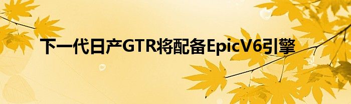 下一代日产GTR将配备EpicV6引擎