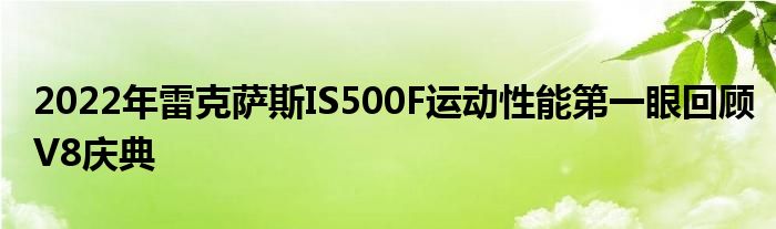 2022年雷克萨斯IS500F运动性能第一眼回顾V8庆典