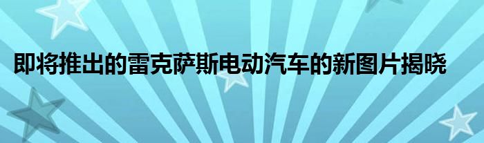 即将推出的雷克萨斯电动汽车的新图片揭晓