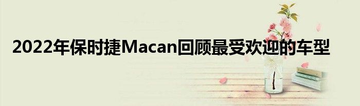 2022年保时捷Macan回顾最受欢迎的车型