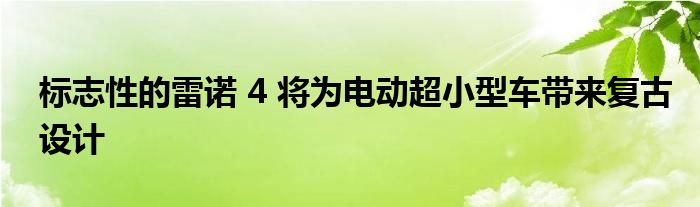 标志性的雷诺 4 将为电动超小型车带来复古设计