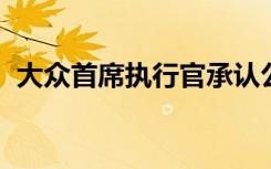 大众首席执行官承认公司没有认真对待客户