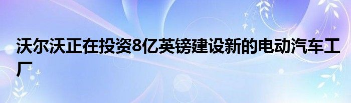 沃尔沃正在投资8亿英镑建设新的电动汽车工厂