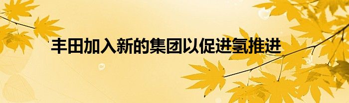 丰田加入新的集团以促进氢推进