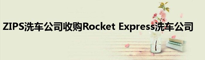 ZIPS洗车公司收购Rocket Express洗车公司