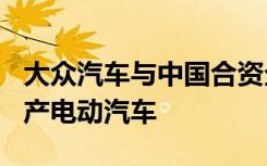 大众汽车与中国合资企业将投资150亿欧元生产电动汽车