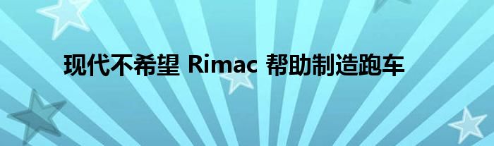 现代不希望 Rimac 帮助制造跑车