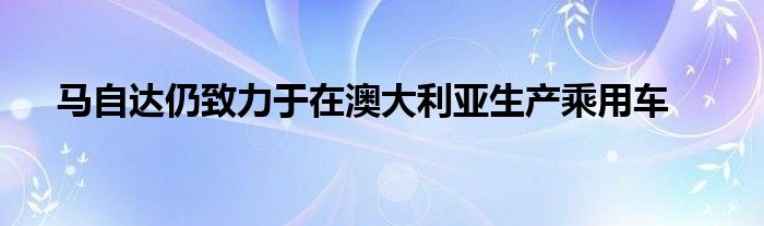 马自达仍致力于在澳大利亚生产乘用车