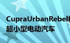 CupraUrbanRebel概念车预览来自西班牙的超小型电动汽车