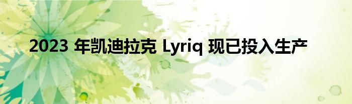 2023 年凯迪拉克 Lyriq 现已投入生产