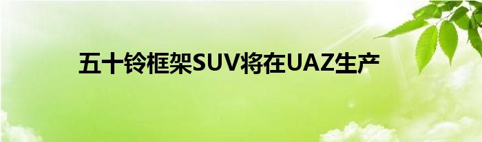 五十铃框架SUV将在UAZ生产