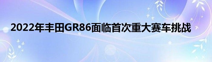 2022年丰田GR86面临首次重大赛车挑战