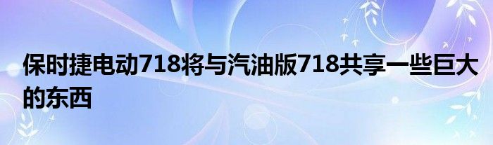 保时捷电动718将与汽油版718共享一些巨大的东西