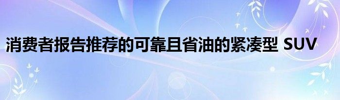 消费者报告推荐的可靠且省油的紧凑型 SUV