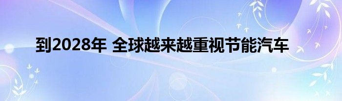 到2028年 全球越来越重视节能汽车