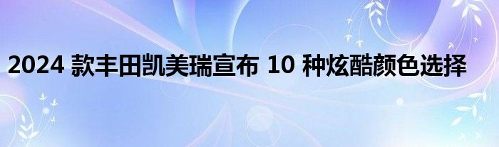 2024 款丰田凯美瑞宣布 10 种炫酷颜色选择