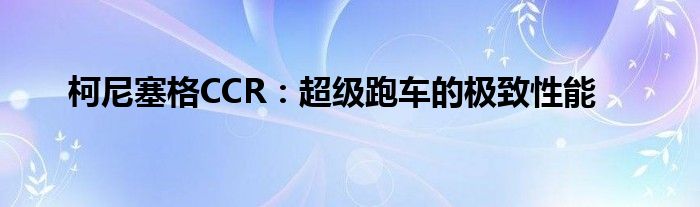 柯尼塞格CCR：超级跑车的极致性能