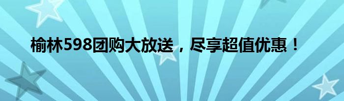 榆林598团购大放送，尽享超值优惠！