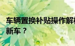 车辆置换补贴操作解析：先卖旧车还是直接买新车？