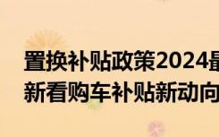 置换补贴政策2024最新标准详解：从政策更新看购车补贴新动向