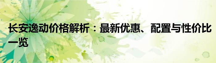 长安逸动价格解析：最新优惠、配置与性价比一览