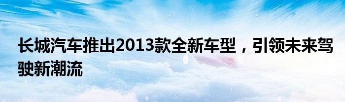 长城汽车推出2013款全新车型，引领未来驾驶新潮流