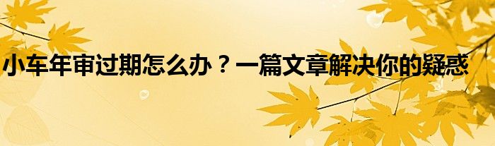 小车年审过期怎么办？一篇文章解决你的疑惑