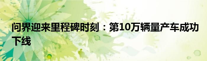 问界迎来里程碑时刻：第10万辆量产车成功下线