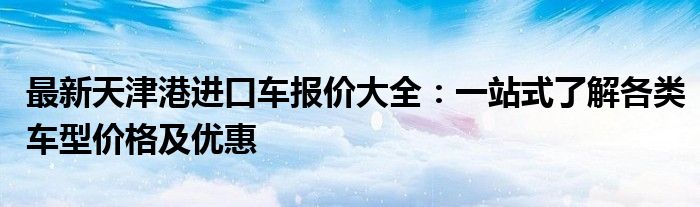 最新天津港进口车报价大全：一站式了解各类车型价格及优惠