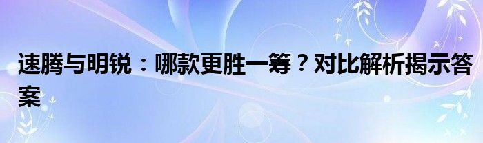 速腾与明锐：哪款更胜一筹？对比解析揭示答案