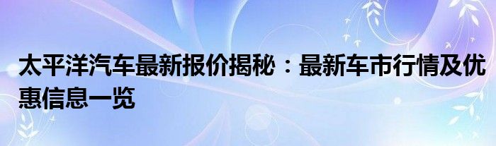 太平洋汽车最新报价揭秘：最新车市行情及优惠信息一览