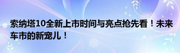 索纳塔10全新上市时间与亮点抢先看！未来车市的新宠儿！