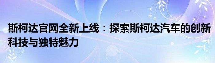 斯柯达官网全新上线：探索斯柯达汽车的创新科技与独特魅力