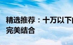 精选推荐：十万以下的车，性价比与实用性的完美结合