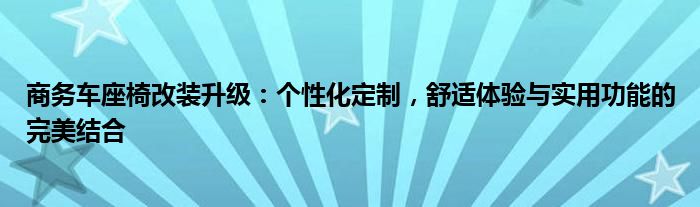 商务车座椅改装升级：个性化定制，舒适体验与实用功能的完美结合