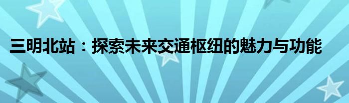 三明北站：探索未来交通枢纽的魅力与功能