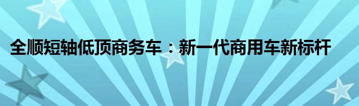 全顺短轴低顶商务车：新一代商用车新标杆