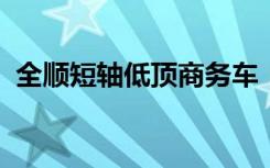 全顺短轴低顶商务车：新一代商用车新标杆